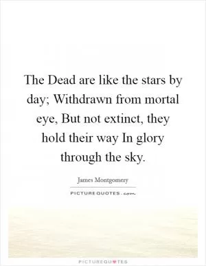 The Dead are like the stars by day; Withdrawn from mortal eye, But not extinct, they hold their way In glory through the sky Picture Quote #1