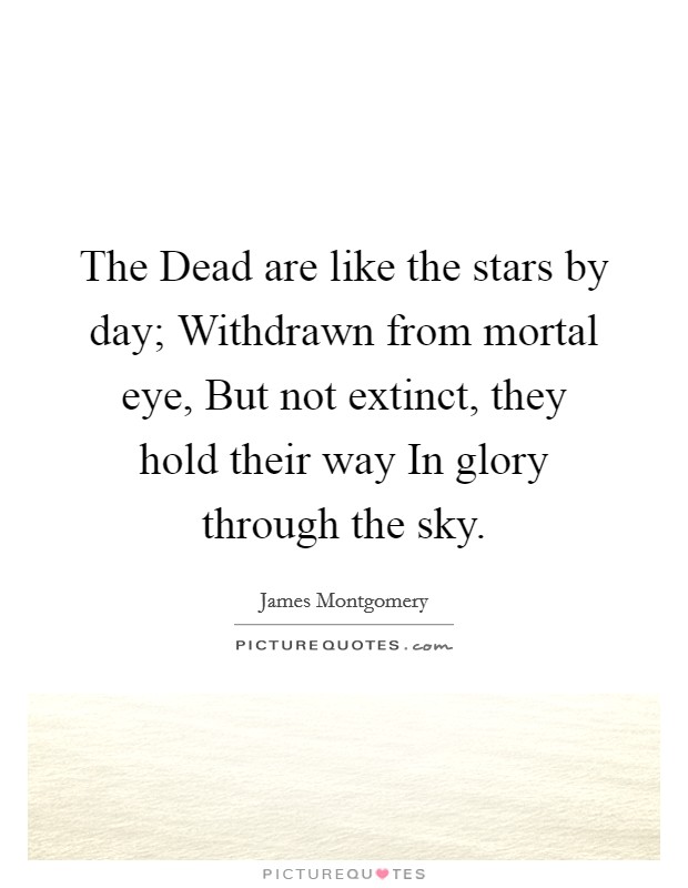 The Dead are like the stars by day; Withdrawn from mortal eye, But not extinct, they hold their way In glory through the sky. Picture Quote #1