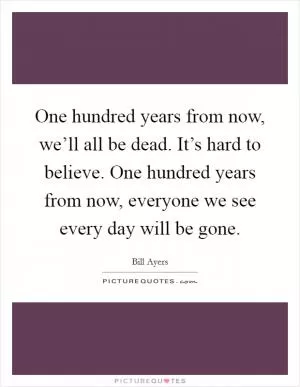 One hundred years from now, we’ll all be dead. It’s hard to believe. One hundred years from now, everyone we see every day will be gone Picture Quote #1