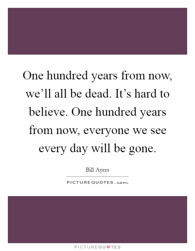 One hundred years from now, we'll all be dead. It's hard to believe. One hundred years from now, everyone we see every day will be gone. Picture Quote #1