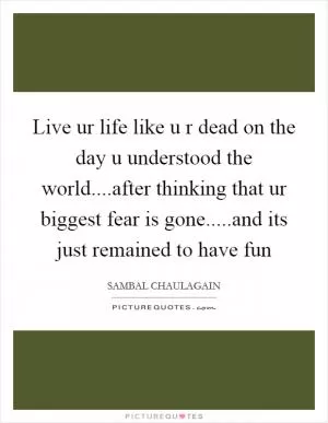 Live ur life like u r dead on the day u understood the world....after thinking that ur biggest fear is gone.....and its just remained to have fun Picture Quote #1