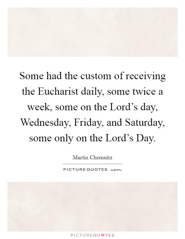 Some had the custom of receiving the Eucharist daily, some twice a week, some on the Lord's day, Wednesday, Friday, and Saturday, some only on the Lord's Day. Picture Quote #1