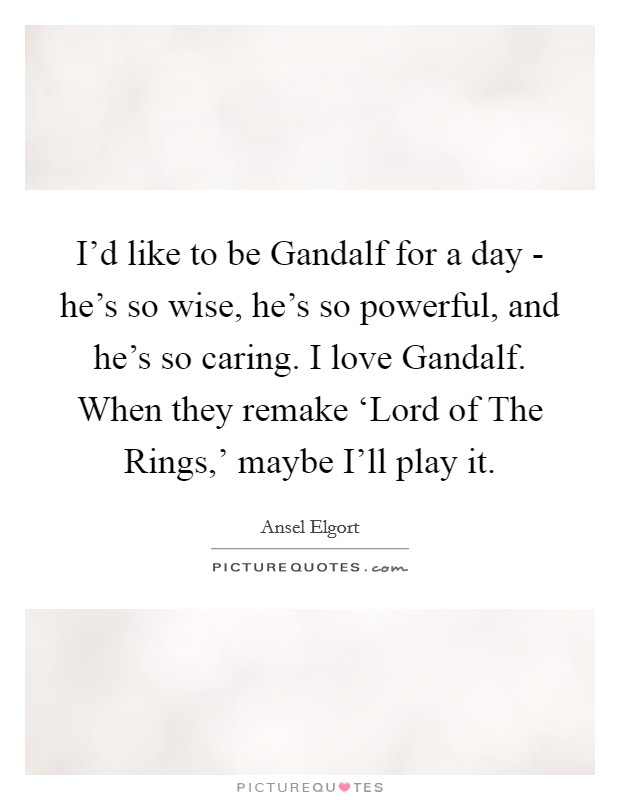 I'd like to be Gandalf for a day - he's so wise, he's so powerful, and he's so caring. I love Gandalf. When they remake ‘Lord of The Rings,' maybe I'll play it. Picture Quote #1