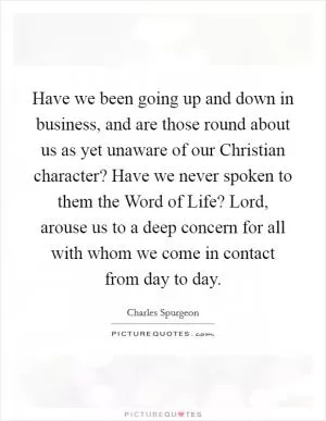 Have we been going up and down in business, and are those round about us as yet unaware of our Christian character? Have we never spoken to them the Word of Life? Lord, arouse us to a deep concern for all with whom we come in contact from day to day Picture Quote #1