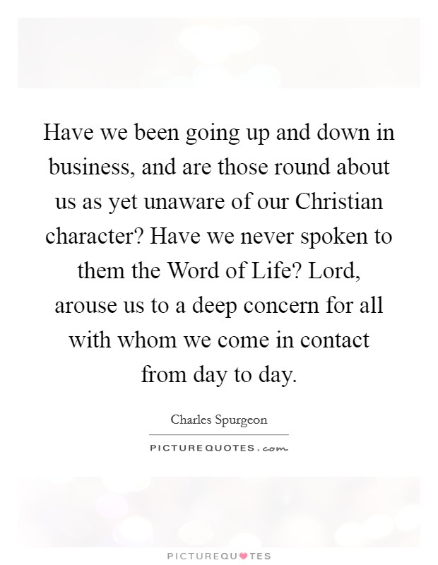Have we been going up and down in business, and are those round about us as yet unaware of our Christian character? Have we never spoken to them the Word of Life? Lord, arouse us to a deep concern for all with whom we come in contact from day to day. Picture Quote #1