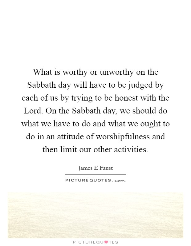 What is worthy or unworthy on the Sabbath day will have to be judged by each of us by trying to be honest with the Lord. On the Sabbath day, we should do what we have to do and what we ought to do in an attitude of worshipfulness and then limit our other activities. Picture Quote #1