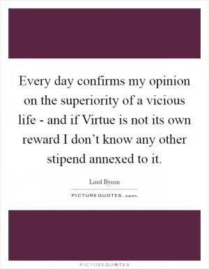 Every day confirms my opinion on the superiority of a vicious life - and if Virtue is not its own reward I don’t know any other stipend annexed to it Picture Quote #1