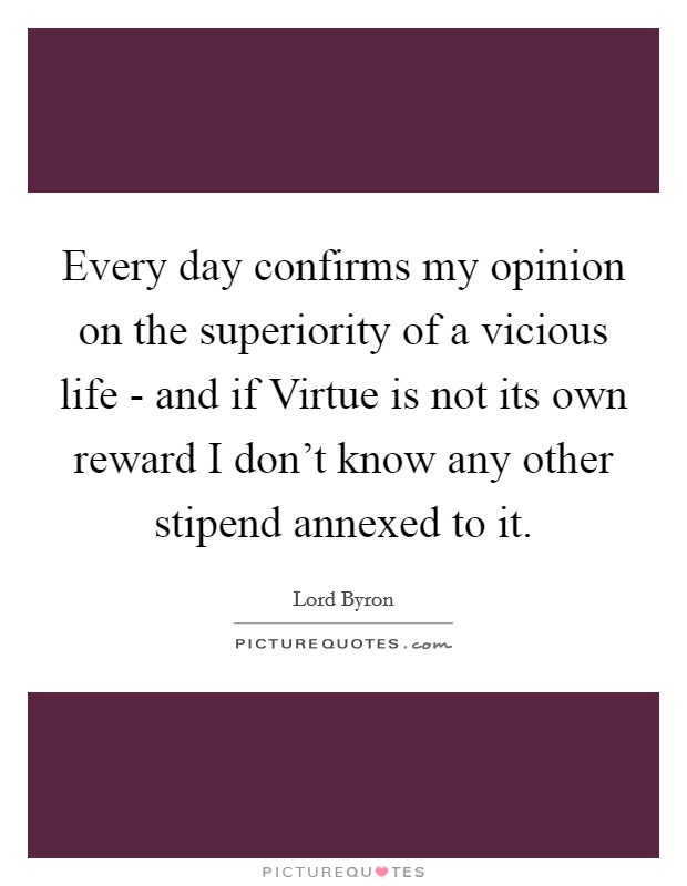 Every day confirms my opinion on the superiority of a vicious life - and if Virtue is not its own reward I don't know any other stipend annexed to it. Picture Quote #1