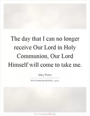 The day that I can no longer receive Our Lord in Holy Communion, Our Lord Himself will come to take me Picture Quote #1