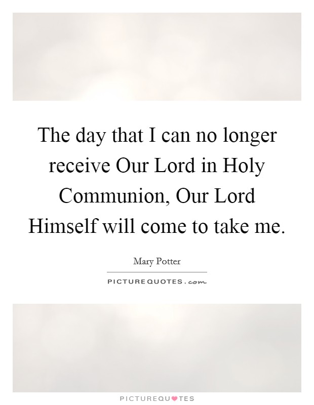 The day that I can no longer receive Our Lord in Holy Communion, Our Lord Himself will come to take me. Picture Quote #1