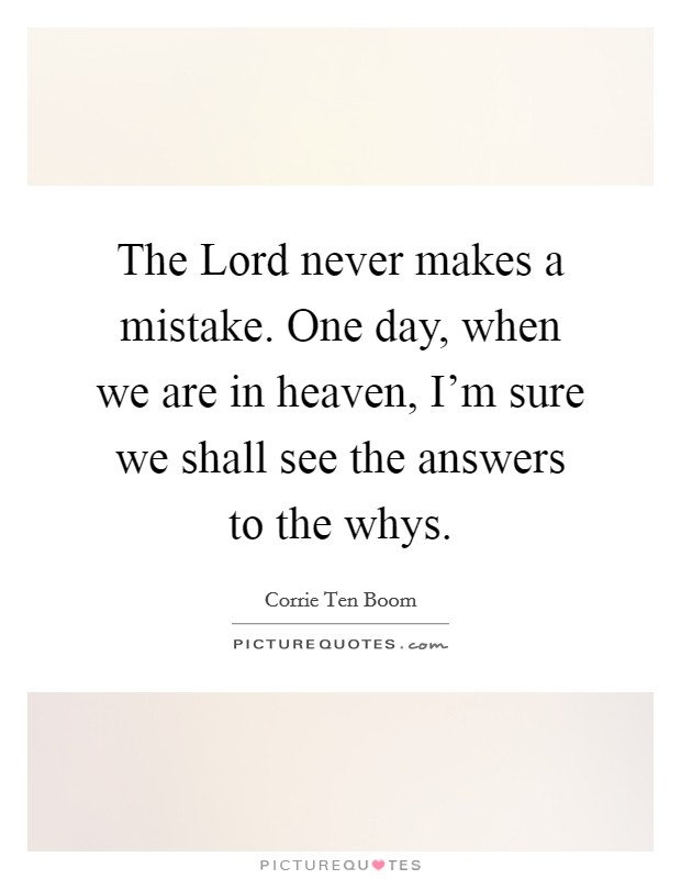 The Lord never makes a mistake. One day, when we are in heaven, I'm sure we shall see the answers to the whys. Picture Quote #1