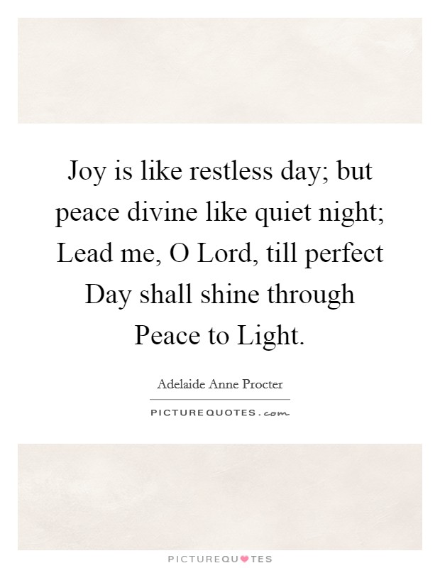 Joy is like restless day; but peace divine like quiet night; Lead me, O Lord, till perfect Day shall shine through Peace to Light. Picture Quote #1