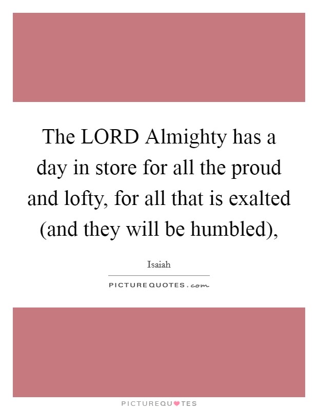 The LORD Almighty has a day in store for all the proud and lofty, for all that is exalted (and they will be humbled), Picture Quote #1