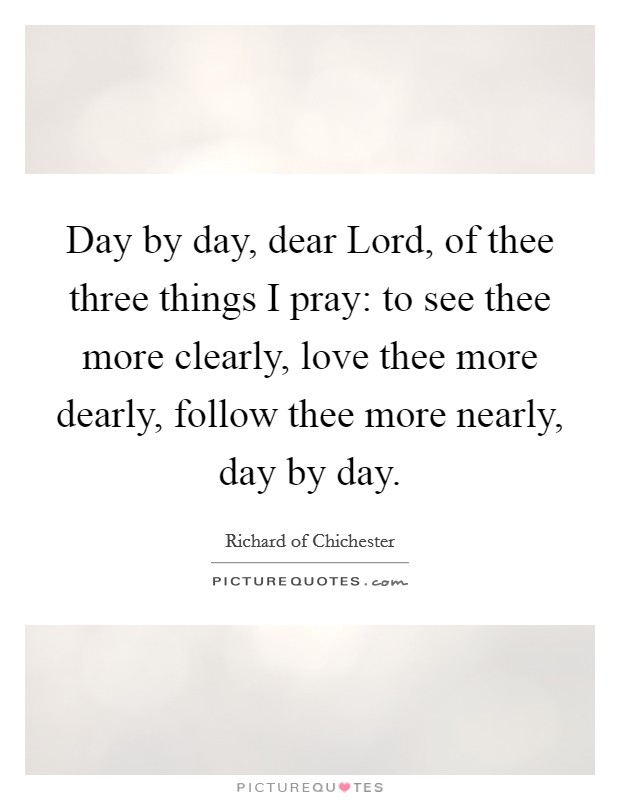 Day by day, dear Lord, of thee three things I pray: to see thee more clearly, love thee more dearly, follow thee more nearly, day by day. Picture Quote #1