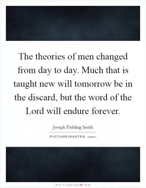 The theories of men changed from day to day. Much that is taught new will tomorrow be in the discard, but the word of the Lord will endure forever Picture Quote #1