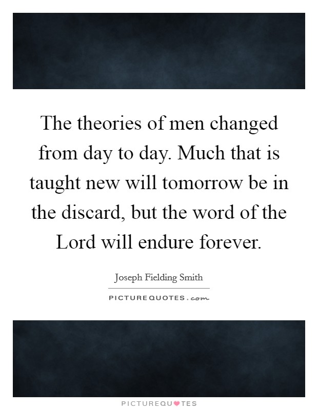 The theories of men changed from day to day. Much that is taught new will tomorrow be in the discard, but the word of the Lord will endure forever. Picture Quote #1