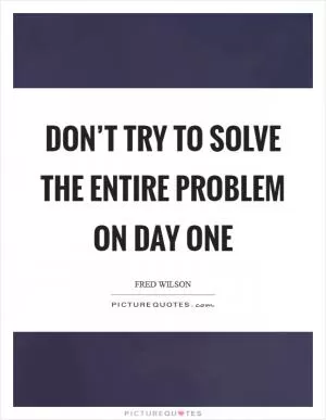 Don’t try to solve the entire problem on day one Picture Quote #1
