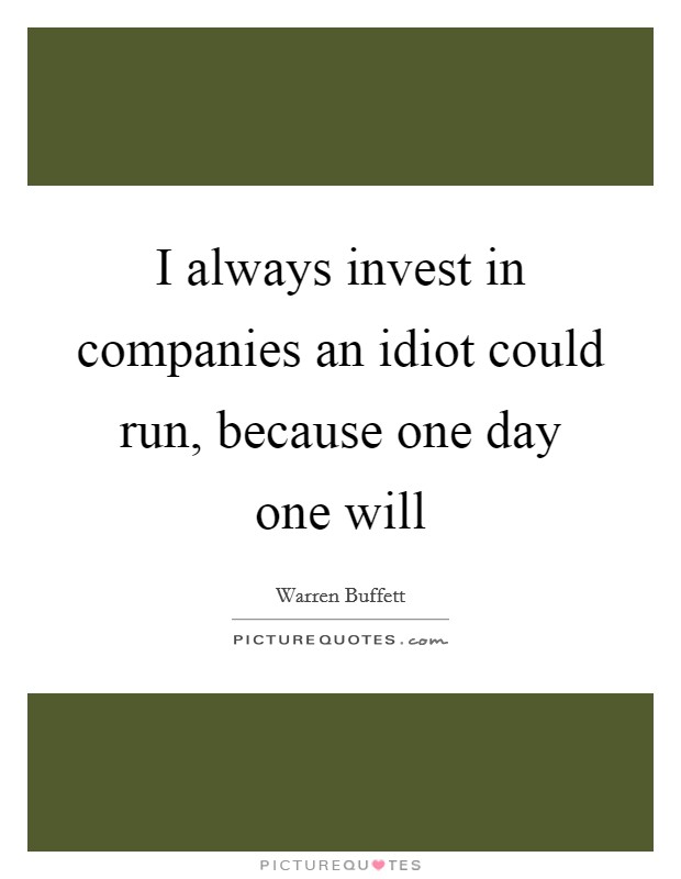 I always invest in companies an idiot could run, because one day one will Picture Quote #1
