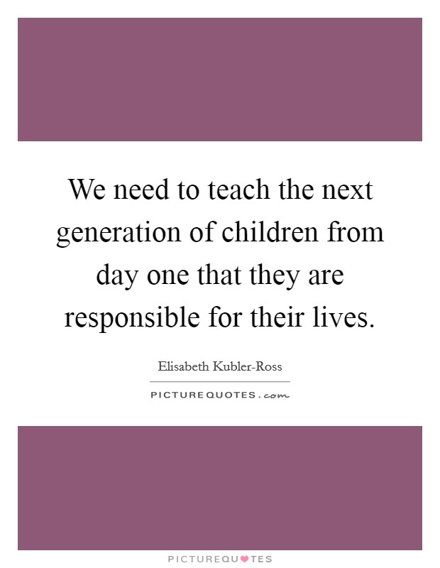 We need to teach the next generation of children from day one that they are responsible for their lives. Picture Quote #1