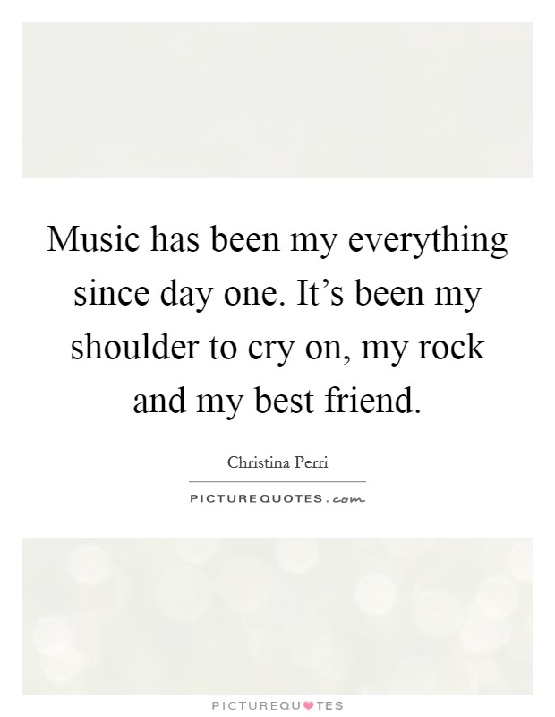 Music has been my everything since day one. It's been my shoulder to cry on, my rock and my best friend. Picture Quote #1