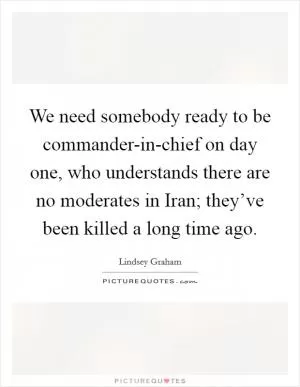 We need somebody ready to be commander-in-chief on day one, who understands there are no moderates in Iran; they’ve been killed a long time ago Picture Quote #1
