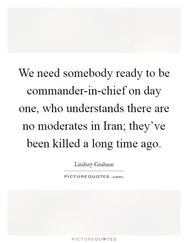 We need somebody ready to be commander-in-chief on day one, who understands there are no moderates in Iran; they've been killed a long time ago. Picture Quote #1