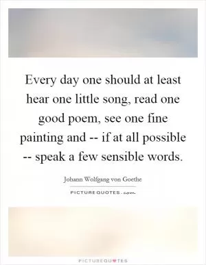 Every day one should at least hear one little song, read one good poem, see one fine painting and -- if at all possible -- speak a few sensible words Picture Quote #1
