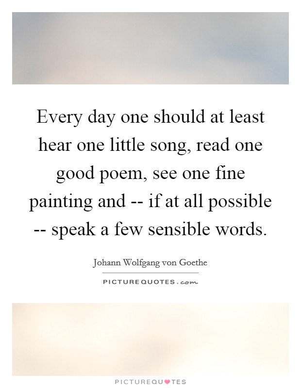 Every day one should at least hear one little song, read one good poem, see one fine painting and -- if at all possible -- speak a few sensible words. Picture Quote #1