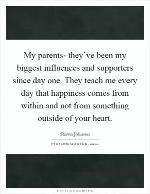 My parents- they’ve been my biggest influences and supporters since day one. They teach me every day that happiness comes from within and not from something outside of your heart Picture Quote #1