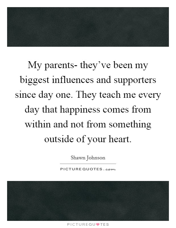 My parents- they've been my biggest influences and supporters since day one. They teach me every day that happiness comes from within and not from something outside of your heart. Picture Quote #1