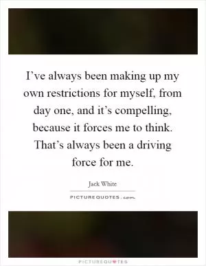 I’ve always been making up my own restrictions for myself, from day one, and it’s compelling, because it forces me to think. That’s always been a driving force for me Picture Quote #1