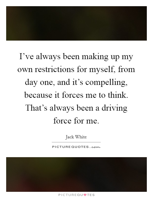I've always been making up my own restrictions for myself, from day one, and it's compelling, because it forces me to think. That's always been a driving force for me. Picture Quote #1