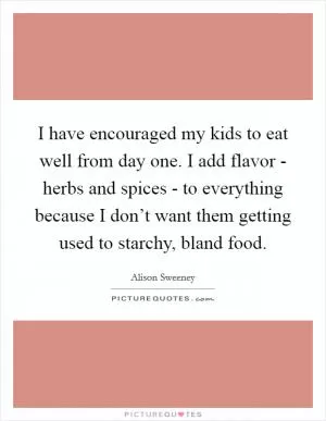 I have encouraged my kids to eat well from day one. I add flavor - herbs and spices - to everything because I don’t want them getting used to starchy, bland food Picture Quote #1