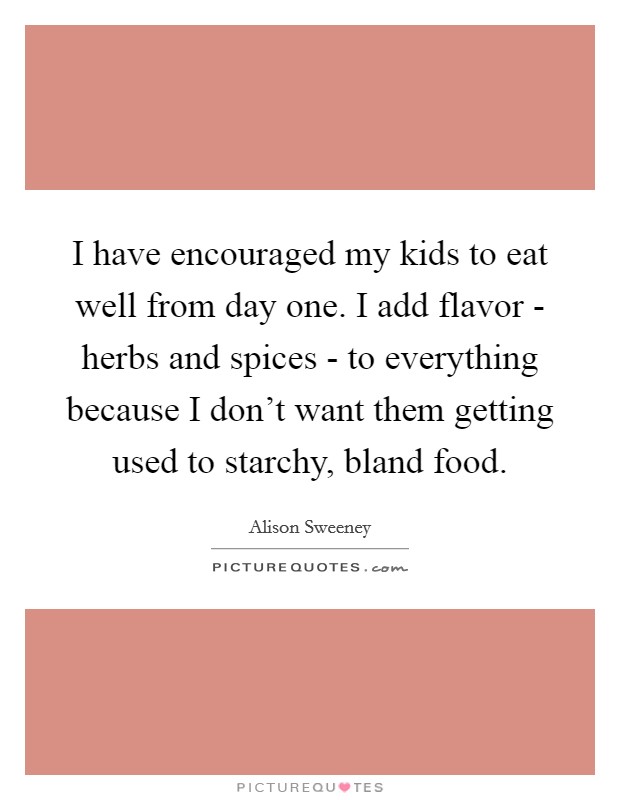 I have encouraged my kids to eat well from day one. I add flavor - herbs and spices - to everything because I don't want them getting used to starchy, bland food. Picture Quote #1