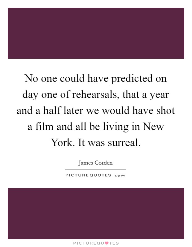 No one could have predicted on day one of rehearsals, that a year and a half later we would have shot a film and all be living in New York. It was surreal. Picture Quote #1