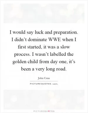 I would say luck and preparation. I didn’t dominate WWE when I first started, it was a slow process. I wasn’t labelled the golden child from day one, it’s been a very long road Picture Quote #1