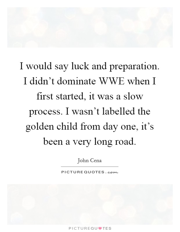 I would say luck and preparation. I didn't dominate WWE when I first started, it was a slow process. I wasn't labelled the golden child from day one, it's been a very long road. Picture Quote #1