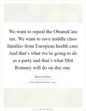 We want to repeal the ObamaCare tax. We want to save middle class families from European health care. And that’s what we’re going to do as a party and that’s what Mitt Romney will do on day one Picture Quote #1