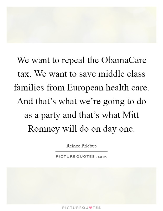 We want to repeal the ObamaCare tax. We want to save middle class families from European health care. And that's what we're going to do as a party and that's what Mitt Romney will do on day one. Picture Quote #1