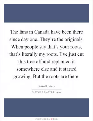 The fans in Canada have been there since day one. They’re the originals. When people say that’s your roots, that’s literally my roots. I’ve just cut this tree off and replanted it somewhere else and it started growing. But the roots are there Picture Quote #1