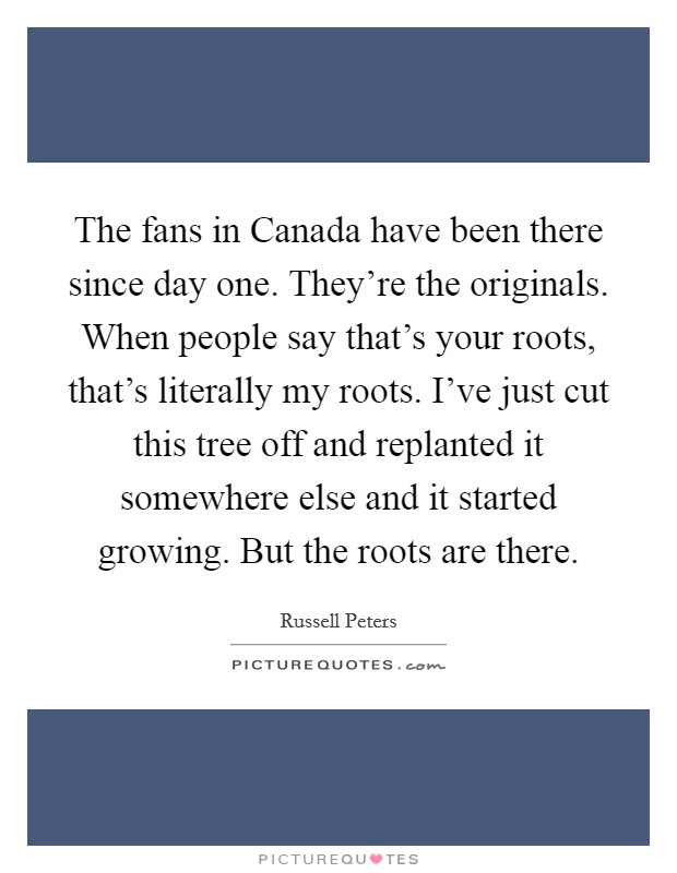 The fans in Canada have been there since day one. They're the originals. When people say that's your roots, that's literally my roots. I've just cut this tree off and replanted it somewhere else and it started growing. But the roots are there. Picture Quote #1