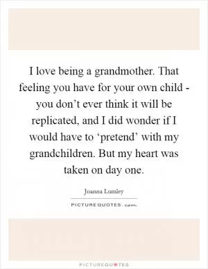 I love being a grandmother. That feeling you have for your own child - you don’t ever think it will be replicated, and I did wonder if I would have to ‘pretend’ with my grandchildren. But my heart was taken on day one Picture Quote #1