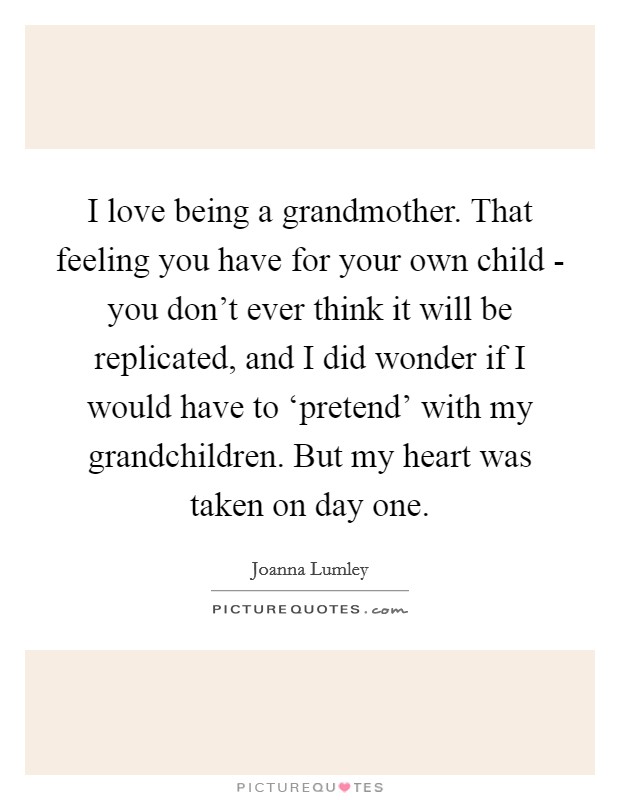 I love being a grandmother. That feeling you have for your own child - you don't ever think it will be replicated, and I did wonder if I would have to ‘pretend' with my grandchildren. But my heart was taken on day one. Picture Quote #1