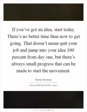 If you’ve got an idea, start today. There’s no better time than now to get going. That doesn’t mean quit your job and jump into your idea 100 percent from day one, but there’s always small progress that can be made to start the movement Picture Quote #1
