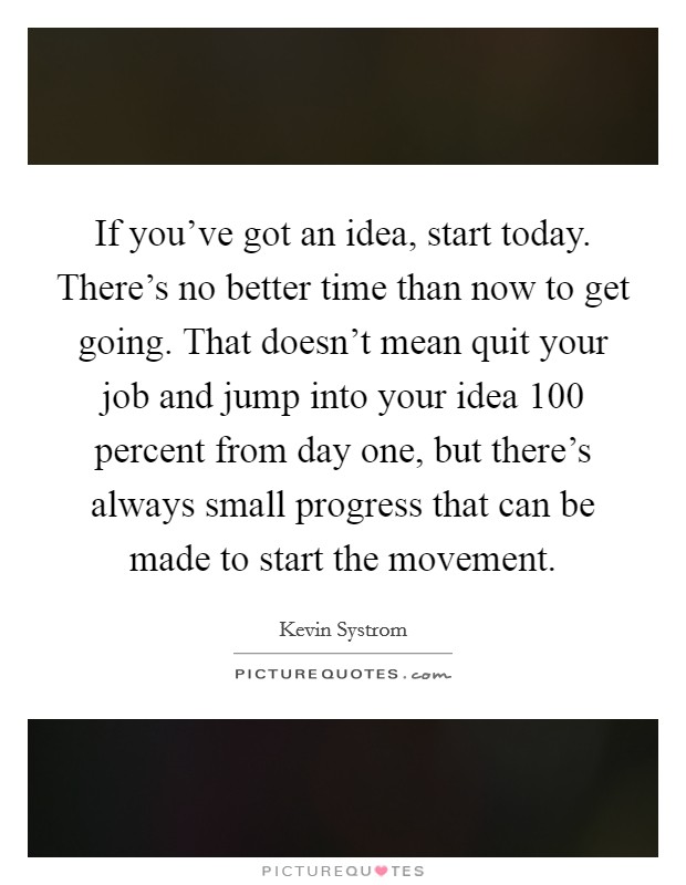 If you've got an idea, start today. There's no better time than now to get going. That doesn't mean quit your job and jump into your idea 100 percent from day one, but there's always small progress that can be made to start the movement. Picture Quote #1
