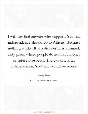 I will say that anyone who supports Scottish independence should go to Athens. Because nothing works. It is a disaster. It is a ruined, dirty place where people do not have money or future prospects. The day one after independence, Scotland would be worse Picture Quote #1