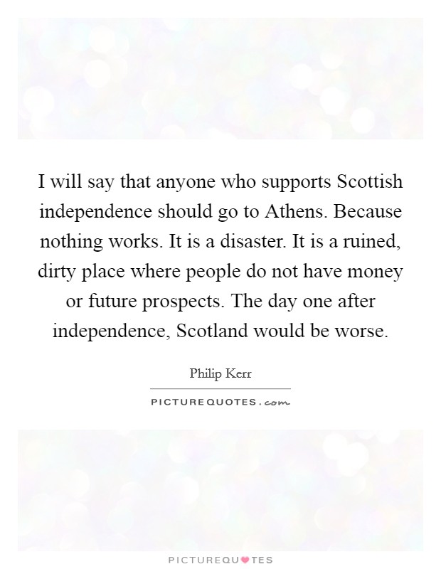 I will say that anyone who supports Scottish independence should go to Athens. Because nothing works. It is a disaster. It is a ruined, dirty place where people do not have money or future prospects. The day one after independence, Scotland would be worse. Picture Quote #1