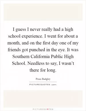 I guess I never really had a high school experience. I went for about a month, and on the first day one of my friends got punched in the eye. It was Southern California Public High School. Needless to say, I wasn’t there for long Picture Quote #1