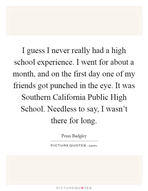 I guess I never really had a high school experience. I went for about a month, and on the first day one of my friends got punched in the eye. It was Southern California Public High School. Needless to say, I wasn't there for long. Picture Quote #1