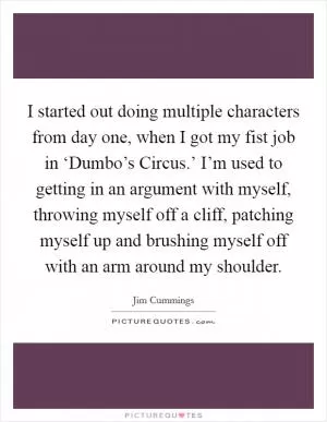 I started out doing multiple characters from day one, when I got my fist job in ‘Dumbo’s Circus.’ I’m used to getting in an argument with myself, throwing myself off a cliff, patching myself up and brushing myself off with an arm around my shoulder Picture Quote #1
